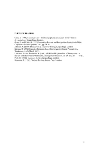 77
FURTHER READING
Cook, S. (1996) Customer Care - Implanting Quality in Today's Service Driven
Organisations, Kogan Page, London.
Gross, S. and Pfain, B. (1993) Innovative Reward and Recognition Strategies in TQM,
Conference Board Report no 1051, pp 19-20.
Johnson, N. (1994) The Secrets of Telephone Selling, Kogan Page, London.
Keegan, B. (2002) Incentive Programs Boost Employee morale and Productivity,
Workspan, 45, (3) March 30-33.
Lancaster, G. and Simintiras, A. (1991) Job Related Expectations of Salespeople - a
Review of Behavioural Determinates, Management Decision, vol 29, no 2 pp 48-57.
Peel, M. (1993) Customer Service, Kogan Page, London.
Simmons, S. (1996) Flexible Working, Kogan Page, London.
 