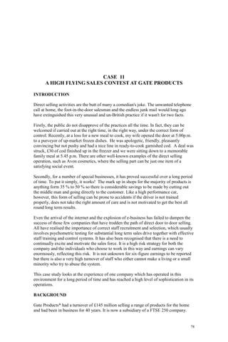 78
CASE 11
A HIGH FLYING SALES CONTEST AT GATE PRODUCTS
INTRODUCTION
Direct selling activities are the butt of many a comedian's joke. The unwanted telephone
call at home, the foot-in-the-door salesman and the endless junk mail would long ago
have extinguished this very unusual and un-British practice if it wasn't for two facts.
Firstly, the public do not disapprove of the practices all the time. In fact, they can be
welcomed if carried out at the right time, in the right way, under the correct form of
control. Recently, at a loss for a new meal to cook, my wife opened the door at 5.00p.m.
to a purveyor of up-market frozen dishes. He was apologetic, friendly, pleasantly
convincing but not pushy and had a nice line in ready-to-cook garnished cod. A deal was
struck, £30 of cod finished up in the freezer and we were sitting down to a memorable
family meal at 5.45 p.m. There are other well-known examples of the direct selling
operation, such as Avon cosmetics, where the selling part can be just one item of a
satisfying social event.
Secondly, for a number of special businesses, it has proved successful over a long period
of time. To put it simply, it works! The mark up in shops for the majority of products is
anything form 35 % to 50 % so there is considerable savings to be made by cutting out
the middle man and going directly to the customer. Like a high performance car,
however, this form of selling can be prone to accidents if the driver is not trained
properly, does not take the right amount of care and is not motivated to get the best all
round long term results.
Even the arrival of the internet and the explosion of e-business has failed to dampen the
success of those few companies that have trodden the path of direct door to door selling.
All have realised the importance of correct staff recruitment and selection, which usually
involves psychometric testing for substantial long term sales drive together with effective
staff training and control systems. It has also been recognised that there is a need to
continually excite and motivate the sales force. It is a high risk strategy for both the
company and the individuals who choose to work in this way and earnings can vary
enormously, reflecting this risk. It is not unknown for six-figure earnings to be reported
but there is also a very high turnover of staff who either cannot make a living or a small
minority who try to abuse the system.
This case study looks at the experience of one company which has operated in this
environment for a long period of time and has reached a high level of sophistication in its
operations.
BACKGROUND
Gate Products* had a turnover of £145 million selling a range of products for the home
and had been in business for 40 years. It is now a subsidiary of a FTSE 250 company.
 
