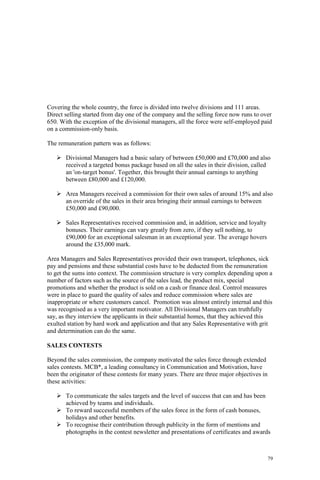 79
Covering the whole country, the force is divided into twelve divisions and 111 areas.
Direct selling started from day one of the company and the selling force now runs to over
650. With the exception of the divisional managers, all the force were self-employed paid
on a commission-only basis.
The remuneration pattern was as follows:
Divisional Managers had a basic salary of between £50,000 and £70,000 and also
received a targeted bonus package based on all the sales in their division, called
an 'on-target bonus'. Together, this brought their annual earnings to anything
between £80,000 and £120,000.
Area Managers received a commission for their own sales of around 15% and also
an override of the sales in their area bringing their annual earnings to between
£50,000 and £90,000.
Sales Representatives received commission and, in addition, service and loyalty
bonuses. Their earnings can vary greatly from zero, if they sell nothing, to
£90,000 for an exceptional salesman in an exceptional year. The average hovers
around the £35,000 mark.
Area Managers and Sales Representatives provided their own transport, telephones, sick
pay and pensions and these substantial costs have to be deducted from the remuneration
to get the sums into context. The commission structure is very complex depending upon a
number of factors such as the source of the sales lead, the product mix, special
promotions and whether the product is sold on a cash or finance deal. Control measures
were in place to guard the quality of sales and reduce commission where sales are
inappropriate or where customers cancel. Promotion was almost entirely internal and this
was recognised as a very important motivator. All Divisional Managers can truthfully
say, as they interview the applicants in their substantial homes, that they achieved this
exulted station by hard work and application and that any Sales Representative with grit
and determination can do the same.
SALES CONTESTS
Beyond the sales commission, the company motivated the sales force through extended
sales contests. MCB*, a leading consultancy in Communication and Motivation, have
been the originator of these contests for many years. There are three major objectives in
these activities:
To communicate the sales targets and the level of success that can and has been
achieved by teams and individuals.
To reward successful members of the sales force in the form of cash bonuses,
holidays and other benefits.
To recognise their contribution through publicity in the form of mentions and
photographs in the contest newsletter and presentations of certificates and awards
 