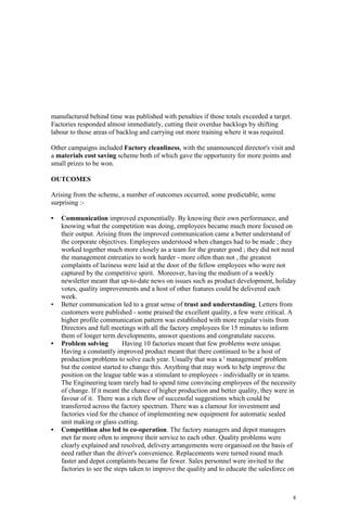 8
manufactured behind time was published with penalties if those totals exceeded a target.
Factories responded almost immediately, cutting their overdue backlogs by shifting
labour to those areas of backlog and carrying out more training where it was required.
Other campaigns included Factory cleanliness, with the unannounced director's visit and
a materials cost saving scheme both of which gave the opportunity for more points and
small prizes to be won.
OUTCOMES
Arising from the scheme, a number of outcomes occurred, some predictable, some
surprising :-
• Communication improved exponentially. By knowing their own performance, and
knowing what the competition was doing, employees became much more focused on
their output. Arising from the improved communication came a better understand of
the corporate objectives. Employees understood when changes had to be made ; they
worked together much more closely as a team for the greater good ; they did not need
the management entreaties to work harder - more often than not , the greatest
complaints of laziness were laid at the door of the fellow employees who were not
captured by the competitive spirit. Moreover, having the medium of a weekly
newsletter meant that up-to-date news on issues such as product development, holiday
votes, quality improvements and a host of other features could be delivered each
week.
• Better communication led to a great sense of trust and understanding. Letters from
customers were published - some praised the excellent quality, a few were critical. A
higher profile communication pattern was established with more regular visits from
Directors and full meetings with all the factory employees for 15 minutes to inform
them of longer term developments, answer questions and congratulate success.
• Problem solving Having 10 factories meant that few problems were unique.
Having a constantly improved product meant that there continued to be a host of
production problems to solve each year. Usually that was a ' management' problem
but the contest started to change this. Anything that may work to help improve the
position on the league table was a stimulant to employees - individually or in teams.
The Engineering team rarely had to spend time convincing employees of the necessity
of change. If it meant the chance of higher production and better quality, they were in
favour of it. There was a rich flow of successful suggestions which could be
transferred across the factory spectrum. There was a clamour for investment and
factories vied for the chance of implementing new equipment for automatic sealed
unit making or glass cutting.
• Competition also led to co-operation. The factory managers and depot managers
met far more often to improve their service to each other. Quality problems were
clearly explained and resolved, delivery arrangements were organised on the basis of
need rather than the driver's convenience. Replacements were turned round much
faster and depot complaints became far fewer. Sales personnel were invited to the
factories to see the steps taken to improve the quality and to educate the salesforce on
 