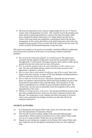 81
The End of Contest prizes were a luxury 4-night holiday for two in a 5* hotel in
Cyprus with a full programme of events. This would be won by the top three area
teams and the winning representatives, a total of more than 30 couples. Other
prizes included divisional contest prizes of a 'Magic Island' trip and, for the
winner of the team knock-out competition, a presentation lunch with top sales
management. In this contest, the bottom seven performing teams each week were
dropped leaving a group of 20 or so teams left in the contest on the last week. The
winner would be the best performing team on that last week.
The contest was complex to set up and, to an outsider, sometimes difficult to understand
but it has proved successful over the years in overcoming a number of potential
problems:
How to keep the enthusiasm going for an extended period. The regular sales
newsletter and the regularity of the prizes mean that the momentum is kept up
throughout the 13 week period. The league structure allows teams to make up lost
ground in the last few weeks and win some of the prizes.
How to avoid the situation where the same individuals win the contests every
time. The same individual and team cannot win more than one prize so the
opportunity is spread to a wide area.
How to ensure that a wide number of staff earn some of the rewards. Due to the
design of the prize structure, as many as 250 Area Managers and Representatives
will win some form of prize over the contest.
How to make the rewards attractive. The prizes, especially the end of contest
prizes, are expensive and research has shown that luxury holidays are seen as the
most attractive prize both to teams and individuals. They become an ‘Event’
which is remembered over a number of years and help to bond the team. The
‘Action Days’ are also seen as memorable where the competitive drive can be
channeled into a 'fun' event.
Whether to include partners in the prizes. This has proved difficult at times in the
past where complications have arisen over the choice of partners and how they
take part. The compromise is now working well where the partner is invited to
some events, particularly the holidays, but there are still some left for the
employees themselves.
STUDENT ACTIVITIES
(1) In evaluating the motivational effect of the contest, how does the contest match
up to the requirements of Expectancy Theory?
(2) Take the part of a hard-working, middle-of-the-road self-employed sales
representative. What would be your balanced view of the contest? What would
you see as its major benefits? Would you see any drawbacks?
(3) Imagine you are setting up a computer service bureau with a team of three sales
reps. Argue the case for and against contracting the team on a self- employed
basis.
 