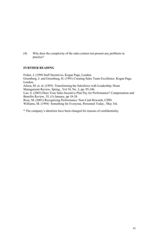 82
(4) Why does the complexity of the sales contest not present any problems in
practice?
FURTHER READING
Fisher, J. (1994 Staff Incentives, Kogan Page, London.
Greenberg, J. and Greenburg, H. (1991) Creating Sales Team Excellence. Kogan Page,
London.
Jolson, M. et. al. (1993) Transforming the Salesforce with Leadership, Sloan
Management Review, Spring , Vol 34, No. 3, pp. 95-106.
Luo, S. (2003) Does Your Sales Incentive Plan Pay for Performance? Compensation and
Benefits Review, 35, (1) January, pp 18-24.
Rose, M. (2001) Recognising Performance: Non-Cash Rewards, CIPD.
Williams, M. (1994) Something for Everyone, Personnel Today , May 3rd.
* The company’s identities have been changed for reasons of confidentiality
 
