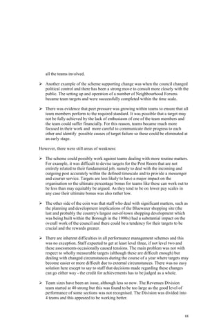 88
all the teams involved.
Another example of the scheme supporting change was when the council changed
political control and there has been a strong move to consult more closely with the
public. The setting up and operation of a number of Neighbourhood Forums
became team targets and were successfully completed within the time scale.
There was evidence that peer pressure was growing within teams to ensure that all
team members perform to the required standard. It was possible that a target may
not be fully achieved by the lack of enthusiasm of one of the team members and
the team could suffer financially. For this reason, teams became much more
focused in their work and more careful to communicate their progress to each
other and identify possible causes of target failure so these could be eliminated at
an early stage.
However, there were still areas of weakness:
The scheme could possibly work against teams dealing with more routine matters.
For example, it was difficult to devise targets for the Post Room that are not
entirely related to their fundamental job, namely to deal with the incoming and
outgoing post accurately within the defined timescale and to provide a messenger
and courier service. Targets are less likely to have a major impact on the
organisation so the ultimate percentage bonus for teams like these can work out to
be less than may equitably be argued. As they tend to be on lower pay scales in
any case their ultimate bonus was also rather low.
The other side of the coin was that staff who deal with significant matters, such as
the planning and development implications of the Bluewater shopping site (the
last and probably the country's largest out-of-town shopping development which
was being built within the Borough in the 1990s) had a substantial impact on the
overall work of the council and there could be a tendency for their targets to be
crucial and the rewards greater.
There are inherent difficulties in all performance management schemes and this
was no exception. Staff expected to get at least level three, if not level two and
these assessments occasionally caused tensions. The main problem was not with
respect to wholly measurable targets (although these are difficult enough) but
dealing with changed circumstances during the course of a year where targets may
become easier or more difficult due to external circumstances. There was no easy
solution here except to say to staff that decisions made regarding these changes
can go either way - the credit for achievements has to be judged as a whole.
Team sizes have been an issue, although less so now. The Revenues Division
team started at 40 strong but this was found to be too large as the good level of
performance of some sections was not recognised. The Division was divided into
4 teams and this appeared to be working better.
 