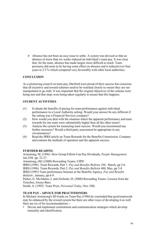 89
Absence has not been an easy issue to settle. A system was devised so that an
absence of more than six weeks reduced an individual’s team pay. It was clear
that, for the team, absence has made targets more difficult to reach. Team
pressures did seem to be having some effect on absence and it reduced over four
years to 2.5 % which compared very favourably with other local authorities.
CONCLUSION
As a pioneering council on team pay, Dartford were proud of their success but conscious
that all incentive and reward schemes need to be watched closely to ensure they are not
manipulated or go stale. It was important that the original objectives of the scheme were
being met and that steps were being taken regularly to ensure that this happens.
STUDENT ACTIVITIES
(1) Evaluate the benefits of paying for team performance against individual
performance in a Local Authority setting. Would your answer be any different if
the setting was a Financial Services company?
(2) How would you deal with the situation where the apparent performance and team
rewards for one team were substantially higher than all the other teams?
(3) Analyse the system for measuring team success. Would you recommend any
further measures? Would a third party assessment be appropriate in any
circumstances?
(4) Read the IRRS article on Team Rewards for the Benefits Commission. Compare
and contrast the methods of operation and the apparent success.
FURTHER READING
Armstrong, M. (1996) How Group Efforts Can Pay Dividends, People Management
Jan.25th pp. 22-27.
Armstrong, (M.) (2000) Rewarding Teams, CIPD
IRRS (1996) Team Rewards, Part 1. Pay and Benefits Bulletin 396, March, pp 2-6
IRRS (1996) Team Rewards, Part 2. Pay and Benefits Bulletin 400, May, pp 3-8
IRRS (1995) Team performance bonuses at the Benefits Agency, Pay and Benefits
Bulletin , January, pp 6-9.
Parker, G. McAdams, J. and Zielinski, D. (2000) Rewarding Teams: Lessons from the
Trenches, Jossey-Bass.
Smith, A. (1992) Team Prize, Personnel Today, Nov.10th.
TEAM PAY - ADVICE FOR PRACTITIONERS
In Michael Armstrong's ID Guide on Team Pay (1996) he concluded that good teamwork
may be enhanced by the reward system but there are other ways of developing it as well.
Here are six of his recommendations :-
• Devise and implement commitment and communication strategies which develop
mutuality and identification.
 