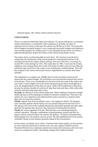 9
technical aspects. The ' blame' culture started to dissolve.
CONCLUSIONS
There is an inherent artificiality about such schemes. To award small prizes, to constantly
monitor performance, to continually exhort employees to do better can grate. If
employees do not choose to take part, the scheme can fall flat on its face. The reason this
did not happen was partly because it was a young and successful company and employees
were trusting enough to be willing to give it a try and partly because there was always a
light-hearted approach, despite the essence of the scheme being deadly serious.
The scheme threw an interesting light on motivation. The increases in productivity
arising from the introduction of the contest produced a consequential increase in the
earnings from the bonus scheme. Bonus earnings went up in real terms, on average, by
around 50% ( total earnings by 15%). This meant that, by 1986, 5 years into the contest,
employees were earning about £20 a week extra bonus (£1,000 a year), far more than the
total prizes they could win in the contest, even including the weekend abroad. Why did
they respond to the contest and not previously to opportunities to increase their bonus
earnings?
The explanation is a complex one. Firstly, there was the increased excitement and
interest that the contest brought. The newsletters were devoured the moment they arrived
in the factory. There was a considerable air of tension in the last week of the contest one
year where 3 teams fought it out to the finish and special prizes had to be thought up to
cover the disappointment of the other two teams. Kohn (1993) might believe that prizes
devalue the intrinsic benefits of a job but all shop floor jobs (and many white collar jobs)
could do with enlivening from time to time.
Secondly, the objectives of the scheme made sense. Many employees themselves bought
double glazing so all the pleadings on behalf of customers sounded true. They knew the
market was very competitive and understood the need to succeed in a situation where
there were no long-term contracts.
Thirdly, support came from an unlikely source - the employee's family. The hampers
were extremely popular and the family was very proud of the person who had 'won' it.
The spouses who went on the weekend abroad were particularly grateful and often rather
dazed by the attention they received. They had heard of nothing like this before!
Finally, the scheme appeared to be fair. Most factories won something during the
scheme's operation. Through a combination of good planning, research and luck, no
negative factors entered to throw the scheme into disarray. No factory felt particularly
disadvantaged, nor was another's success envied. The facts published each week seemed
irrefutable. Being at some distance generally helped in this circumstance.
In this contest, everybody was a winner. Customers had a better quality, on-time product
at a time when the expression 'Customer Care' was only a gleam in British Airways
Personnel Director's eye; employees earned more money and won prizes; jobs were more
secure in a competitive market ; the holding company had a higher dividend.
 