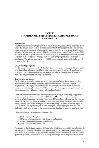 91
CASE 13
TEAM REWARD FOR CUSTOMER SATISFACTION AT
SAINSBURY’S
Introduction
Most bonus schemes are linked to sales or productivity but, occasionally, a scheme arises
where the main measure used is one that is at the heart of the organisation’s mission and
vision. Although management bonuses had been in place for several years, food retailer
Sainsbury’s Supermarkets introduced its first bonus scheme for retail staff in March 2002
and it was not based on sales volume. It was designed to motivate and focus staff towards
a key part of the company’s strategic agenda – delivering high levels of customer
satisfaction. The scheme covered over 125,000 employees and was one of the largest of
its kind in the UK.
Link to strategic agenda
For this novel scheme, it was decided to have just one measure in place so that employees
were focused on what was considered to be most important. Retail employees have the
most direct effect on customers and the way they behave and assist customers helps
create the perception of Sainsbury’s as a brand.
How the scheme works
The bonus scheme used a measurement of customer satisfaction, known as a ‘mystery
customer measure or MTM’, gathered through the company’s mystery shopper
programme. Store targets for customer satisfaction were set in collaboration with the
company’s marketing department, which used a model that maps how improvements in
the mystery shopper scheme enhances sales and profitability.
To ensure sufficiently robust and consistent measures, the pool of mystery shoppers was
large enough to rotate around more than 500 stores. Measures were taken every four
weeks in all of the company’s stores. From these 13 ‘snapshots’ taken across the year, an
average score emerged from each store. If stores met their targets, a bonus payment was
made. The first year target average was a MCM (Mystery Customer Measure) figure of
77%. All retail colleagues and junior store managers (including supervisors and shift
leaders) were eligible to receive the bonus, provided they had at least one year’s service.
The main measures of the mystery shopper were:
Reducing queue lengths
Offering to help customers – particularly at checkouts
Product and promotional shelf availability
Shop floor customer interaction.
The targets in the first year were set differentially to take into account the store format, its
age and the previous MCM rating. This was because it was considered that the measures
were easier to achieve in a large, new store than in a smaller older one. In the first year of
operation, payments were worth 3.4% of salary on average and were paid out as a lump
 