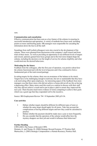 92
sum.
Communication and consultation
Effective communication has been seen as a key feature of the scheme in ensuring its
successful introduction and operation. A variety of methods have been used, including
posters at stores and briefing packs. HR managers were responsible for cascading the
information down the line to all the staff.
Soundings from staff (called colleagues) were also crucial to the development of the
scheme. These were gleamed from discussions at the company’s staff council and from
trials at three stores. As well as providing an opportunity to test different levels of targets
and reward, opinions gained from focus groups and at the trial stores helped shape the
scheme, including the decision over the length of service for scheme eligibility and what
would motivate the desired behaviours.
Motivating for the future.
Feedback from the colleagues, after the first year of operation, was positive about how
the scheme functioned and with the level of payouts and it has continued to form a
fundamental part of the total reward package.
In setting targets for the scheme, there was an awareness of the balance to be struck.
Targets have to be challenging enough to motivate, but not so unattainable that they have
a de-motivating effect upon employees. An interesting aspect of the feedback from store
managers was that those stores who did not achieve a bonus did not all see this as having
a depressing effect. Many stores used this result as a catalyst to discuss with their staff
why they did not achieve a result and to put in place a plan to ensure they improved the
next year. There became much more evidence of stores competing to achieve their goals
which was a good sign that they responded well to the incentive.
Source: IRS Employment Review 784 19 September 2003 p33-36.
Case activities
1 Debate whether targets should be different for different types of store or
whether the same target should apply for all stores. Take into account the
complications of having different targets and how they could be calculated in
practice.
2 Debate whether the payment should be made once a year or more frequently.
3 Do you consider that the operation of the scheme would affect how the
mystery shoppers see their job and would it influence their behaviour?
Further Reading
CIPD (2001) The Future of Reward, CIPD.
Homans, G. and Thorpe, R. (2000) Strategic Reward Systems, FT Prentice Hall.
Martocchio, J. (2003) Strategic Compensation: a Human Resource, Prentice Hall.
 