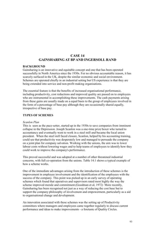 93
CASE 14
GAINSHARING AT BPAND INGERSOLL RAND
BACKGROUND
Gainsharing is an innovative and equitable concept and one that has been operated
successfully in North America since the 1930s. For no obvious accountable reason, it has
scarcely surfaced in the UK, despite the similar economic and social environment.
Schemes are operated chiefly in an industrial setting but US experience is that they are
being extended into service and non-profit making organisations.
The essential feature is that the benefits of increased organisational performance,
including productivity, cost reductions and improved quality are passed on to employees
who are instrumental in accomplishing these improvements. The cash payments arising
from these gains are usually made on a equal basis to the group of employees involved in
the form of a percentage of base pay although they are occasionally shared equally,
irrespective of base pay.
TYPES OF SCHEMES
Scanlon Plan
This is seen as the pace-setter, started up in the 1930s to save companies from imminent
collapse in the Depression. Joseph Scanlon was a one-time prize boxer who turned to
accountancy and eventually went to work in a steel mill and became the local union
president. When the steel mill faced closure, Scanlon, helped by his accounting training,
could see that productivity was desperately low and managed to persuade the company
on a joint plan for company salvation. Working with the unions, the aim was to lower
labour costs without lowering wages and to help teams of employees to identify how they
could work to improve the company's performance.
This proved successful and was adopted at a number of other threatened industrial
concerns, with full co-operation from the unions. Table 14.1 shows a typical example of
how a scheme works.
One of the immediate advantages arising from the introduction of these schemes is the
improvement in employee involvement and the identification of the employees with the
success of the company. This point was picked up in an early survey of operating
schemes which found that operatives and supervisors rated most highly the way the
scheme improved morale and commitment.(Goodman et al, 1972) More recently,
Gainsharing has been recognised not just as a way of reducing the cost base but to
support the company philosophy of involvement and empowerment, particularly as a aid
to organisational change and development.
An innovation associated with these schemes was the setting up of Productivity
committees where managers and employees came together regularly to discuss current
performance and ideas to make improvements - a foretaste of Quality Circles.
 