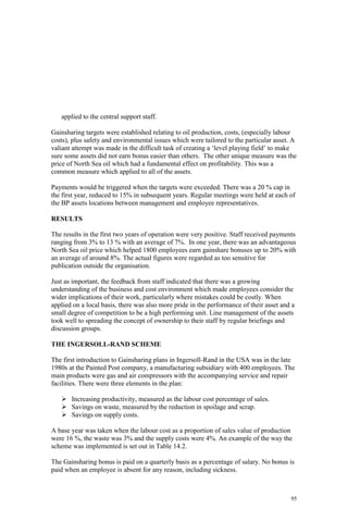 95
applied to the central support staff.
Gainsharing targets were established relating to oil production, costs, (especially labour
costs), plus safety and environmental issues which were tailored to the particular asset. A
valiant attempt was made in the difficult task of creating a ‘level playing field’ to make
sure some assets did not earn bonus easier than others. The other unique measure was the
price of North Sea oil which had a fundamental effect on profitability. This was a
common measure which applied to all of the assets.
Payments would be triggered when the targets were exceeded. There was a 20 % cap in
the first year, reduced to 15% in subsequent years. Regular meetings were held at each of
the BP assets locations between management and employee representatives.
RESULTS
The results in the first two years of operation were very positive. Staff received payments
ranging from 3% to 13 % with an average of 7%. In one year, there was an advantageous
North Sea oil price which helped 1800 employees earn gainshare bonuses up to 20% with
an average of around 8%. The actual figures were regarded as too sensitive for
publication outside the organisation.
Just as important, the feedback from staff indicated that there was a growing
understanding of the business and cost environment which made employees consider the
wider implications of their work, particularly where mistakes could be costly. When
applied on a local basis, there was also more pride in the performance of their asset and a
small degree of competition to be a high performing unit. Line management of the assets
took well to spreading the concept of ownership to their staff by regular briefings and
discussion groups.
THE INGERSOLL-RAND SCHEME
The first introduction to Gainsharing plans in Ingersoll-Rand in the USA was in the late
1980s at the Painted Post company, a manufacturing subsidiary with 400 employees. The
main products were gas and air compressors with the accompanying service and repair
facilities. There were three elements in the plan:
Increasing productivity, measured as the labour cost percentage of sales.
Savings on waste, measured by the reduction in spoilage and scrap.
Savings on supply costs.
A base year was taken when the labour cost as a proportion of sales value of production
were 16 %, the waste was 3% and the supply costs were 4%. An example of the way the
scheme was implemented is set out in Table 14.2.
The Gainsharing bonus is paid on a quarterly basis as a percentage of salary. No bonus is
paid when an employee is absent for any reason, including sickness.
 
