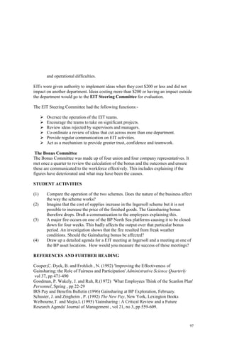 97
and operational difficulties.
EITs were given authority to implement ideas when they cost $200 or less and did not
impact on another department. Ideas costing more than $200 or having an impact outside
the department would go to the EIT Steering Committee for evaluation.
The EIT Steering Committee had the following functions:-
Oversee the operation of the EIT teams.
Encourage the teams to take on significant projects.
Review ideas rejected by supervisors and managers.
Co-ordinate a review of ideas that cut across more than one department.
Provide regular communication on EIT activities.
Act as a mechanism to provide greater trust, confidence and teamwork.
The Bonus Committee
The Bonus Committee was made up of four union and four company representatives. It
met once a quarter to review the calculation of the bonus and the outcomes and ensure
these are communicated to the workforce effectively. This includes explaining if the
figures have deteriorated and what may have been the causes.
STUDENT ACTIVITIES
(1) Compare the operation of the two schemes. Does the nature of the business affect
the way the scheme works?
(2) Imagine that the cost of supplies increase in the Ingersoll scheme but it is not
possible to increase the price of the finished goods. The Gainsharing bonus
therefore drops. Draft a communication to the employees explaining this.
(3) A major fire occurs on one of the BP North Sea platforms causing it to be closed
down for four weeks. This badly affects the output over that particular bonus
period. An investigation shows that the fire resulted from freak weather
conditions. Should the Gainsharing bonus be affected?
(4) Draw up a detailed agenda for a EIT meeting at Ingersoll and a meeting at one of
the BP asset locations. How would you measure the success of these meetings?
REFERENCES AND FURTHER READING
Cooper,C. Dyck, B. and Frohlich , N. (1992) 'Improving the Effectiveness of
Gainsharing: the Role of Fairness and Participation' Administrative Science Quarterly
vol 37, pp 471-490
Goodman, P. Wakely, J. and Ruh, R.(1972) 'What Employees Think of the Scanlon Plan'
Personnel, Spring , pp 22-29
IRS Pay and Benefits Bulletin (1996) Gainsharing at BP Exploration, February.
Schuster, J. and Zingheim , P. (1992) The New Pay, New York, Lexington Books
Welbourne,T. and Mejia,L (1995) 'Gainsharing : A Critical Review and a Future
Research Agenda' Journal of Management , vol 21, no 3, pp 559-609.
 