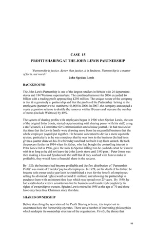 98
CASE 15
PROFIT SHARING AT THE JOHN LEWIS PARTNERSHIP
'Partnership is justice. Better than justice, it is kindness. Partnership is a matter
of facts, not words'
John Spedan Lewis
BACKGROUND
The John Lewis Partnership is one of the largest retailers in Britain with 26 department
stores and 184 Waitrose supermarkets. The combined turnover for 2006 exceeded £6
billion with a trading profit approaching £250 million. The unique nature of the company
is that it is genuinely a partnership and that the profits of the Partnership belong to the
employees (partners) who numbered 44,000 in 2006. In 2007, the company announced a
major expansion scheme to double the turnover within 10 years and increase the number
of stores (include Waitrose) by 40%.
The system of sharing profits with employees began in 1906 when Spedan Lewis, the son
of the original John Lewis, started experimenting with sharing power with his staff, using
a staff council, a Committee for Communication and a house journal. He had realised at
that time that the Lewis family were drawing more from the successful business that the
whole employee payroll put together. He became concerned to devise a more equitable
system, particularly as he was conscious that he was born to the business (he had been
given a quarter share on his 21st birthday) and had not built it up from scratch. He took
the process further in 1914 when his father, who had bought the controlling interest in
Peter Jones Ltd in 1906, gave the store to Spedan telling him he could do what he wanted
with it as long as he did not leave the John Lewis store until 5.00 p.m.! Peter Jones was
then making a loss and Spedan told the staff that if they worked with him to make it
profitable, they would have a financial share in the success.
By 1920, the business had become profitable and the first distribution of ‘Partnership
Profit’ was made of 7 weeks' pay to all employees. In 1928, on the death of his father, he
became sole owner and a year later he established a trust for the benefit of employees,
selling his dividend rights (worth around £1 million) and allowing the partnership to
purchase them with an interest-free loan which was spread over 25 years. By 1950, he
had established a written constitution for the business and transferred completely his
rights of ownership to trustees. Spedan Lewis retired in 1955 at the age of 70 and there
have only been four Chairmen since that date.
SHARED OWNERSHIP
Before describing the operation of the Profit Sharing scheme, it is important to
understand how the Partnership operates. There are a number of interesting philosophies
which underpin the ownership structure of the organisation. Firstly, the theory that
 