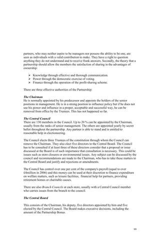 99
partners, who may neither aspire to be managers nor possess the ability to be one, are
seen as individuals with a valid contribution to make. They have a right to question
anything they do not understand and to receive frank answers. Secondly, the theory that a
partnership should allow the members the satisfaction of sharing in the advantages of
ownership:
Knowledge through effective and thorough communication.
Power through the democratic exercise of voting.
Finance through the operation of the profit-sharing scheme.
There are three effective authorities of the Partnership:
The Chairman
He is normally appointed by his predecessor and appoints the holders of the senior
positions in management. He is in a strong position to influence policy but if he does not
use his power and influence in a proper, acceptable and successful way, he can be
removed from office by the Trustees. This has not happened so far.
The Central Council
There are 130 members in the Council. Up to 20 % can be appointed by the Chairman,
usually from the ranks of senior management. The others are appointed yearly by secret
ballot throughout the partnership. Any partner is able to stand and is entitled to
reasonable help in electioneering.
The Council elects three Trustees of the constitution through whom the Council can
remove the Chairman. They also elect five directors to the Central Board. The Council
has to be consulted if at least three of these directors consider that a proposal or issue
discussed at the Board is of such importance that consultation is necessary. This could be
issues such as store closures or environmental issues. Any subject can be discussed by the
council and recommendations are made to the Chairman, who has to take these matters to
the Central Board and justify and rejections or amendments.
The Council has control over one per cent of the company's payroll (equal to over
£4million in 2006) and this money can be used at their discretion to finance expenditure
on welfare matters, such as leisure facilities, financial help for partners, providing
retirement homes or charitable causes.
There are also Branch Councils at each store, usually with a Central Council member
who carries issues from the branch to the council.
The Central Board
This consists of the Chairman, his deputy, five directors appointed by him and five
elected by the Central Council. The Board makes executive decisions, including the
amount of the Partnership Bonus.
 