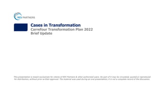 This presentation is meant exclusively for clients of REV Partners & other authorized users. No part of it may be circulated, quoted or reproduced
for distribution, without prior written approval. The material was used during an oral presentation; it is not a complete record of the discussion.
Cases in Transformation
Carrefour Transformation Plan 2022
Brief Update
 