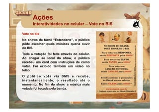 Ações
      Interatividades no celular – Vote no BIS

Vote no bis
No shows da turnê “Estandarte”, o público
pôde escolher quais músicas queria ouvir
no BIS.
Toda a votação foi feita através do celular.
Ao chegar ao local do show, o público
recebeu um card com instruções de como
votar. Foi exibido também um vídeo no
telão.
O público vota via SMS e recebe,
instantaneamente, o resultado até o
momento. No fim do show, a música mais
votada foi tocada pela banda.
 
