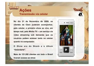 Ações
      Transmissão via celular

No dia 21 de Novembro de 2008, os
clientes da Claro puderam acompanhar,
pelo celular, o primeiro show ao vivo, em
tempo real, pelo Minha TV – um serviço via
video streaming sob demanda que os
usuários podem acessar tanto no celular
quanto no computador.

O Show era do Skank e o álbum
“Estandarte”.

Mais de 121.200 clientes em todo o Brasil
tiveram acesso ao show
 