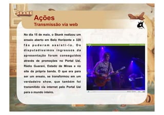 Ações
       Transmissão via web

No dia 15 de maio, o Skank realizou um
ensaio aberto em Belo Horizonte e 320
fãs puderam assisti-lo. Os
disputadíssimos ingressos da
apresentação foram conseguidos
através de promoções no Portal Uai,
Rádio Guarani, Estado de Minas e no
site da própria banda. O que era para
ser um ensaio, se transformou em um
verdadeiro show, que também foi
transmitido via internet pelo Portal Uai
para o mundo inteiro.
 