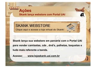 Ações
     Skank lança webstore com Portal UAI




Skank lança sua webstore em parceria com o Portal UAI
para vender camisetas, cds , dvd’s, palhetas, baquetas e
tudo mais referente a banda.

Acesse:     www.lojaskank.uai.com.br
 