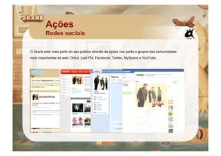 Ações
         Redes sociais

O Skank está mais perto do seu público através de ações nos perfis e grupos das comunidades
mais importantes da web: Orkut, Last FM, Facebook, Twitter, MySpace e YouTube.
 