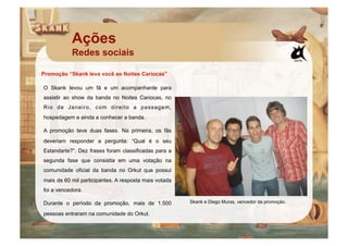 Ações
           Redes sociais

Promoção “Skank leva você ao Noites Cariocas”

O Skank levou um fã e um acompanhante para
assistir ao show da banda no Noites Cariocas, no
Rio de Janeiro, com direito a passagem,
hospedagem e ainda a conhecer a banda.

A promoção teve duas fases. Na primeira, os fãs
deveriam responder a pergunta: “Qual é o seu
Estandarte?”. Dez frases foram classificadas para a
segunda fase que consistia em uma votação na
comunidade oficial da banda no Orkut que possui
mais de 60 mil participantes. A resposta mais votada
foi a vencedora.

Durante o período da promoção, mais de 1.500           Skank e Diego Muras, vencedor da promoção.

pessoas entraram na comunidade do Orkut.
 
