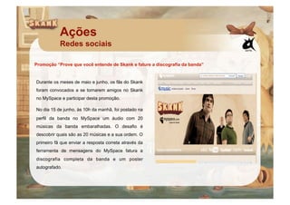 Ações
           Redes sociais

Promoção “Prove que você entende de Skank e fature a discografia da banda”


Durante os meses de maio e junho, os fãs do Skank
foram convocados a se tornarem amigos no Skank
no MySpace e participar desta promoção.

No dia 15 de junho, às 10h da manhã, foi postado na
perfil da banda no MySpace um áudio com 20
músicas da banda embaralhadas. O desafio é
descobrir quais são as 20 músicas e a sua ordem. O
primeiro fã que enviar a resposta correta através da
ferramenta de mensagens do MySpace fatura a
discografia completa da banda e um poster
autografado.
 