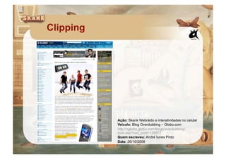 Clipping




           Ação: Skank Webrádio e interatividades no celular
           Veículo: Blog Overdubbing – Globo.com
           http://oglobo.globo.com/blogs/overdubbing/
           post.asp?cod_post=135577
           Quem escreveu: André Iunes Pinto
           Data: 26/10/2008
 