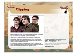 Clipping




           Assunto: Lançamento do aplicativo da
           Skank Webradio para iPhone
           Veículo: Info Online
           http://info.abril.com.br/blog/iphonedropes/
           20090325_listar.shtml?156376
           Data: 25/03/2009
 