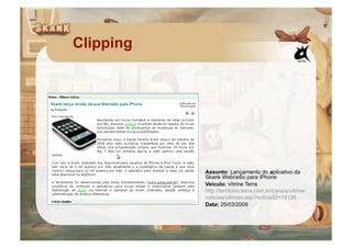 Clipping




           Assunto: Lançamento do aplicativo da
           Skank Webradio para iPhone
           Veículo: Vitrine Terra
           http://territorio.terra.com.br/canais/vitrine/
           noticias/ultimas.asp?noticiaID=19136
           Data: 25/03/2009
 