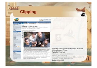 Clipping




           Assunto: Lançamento do aplicativo da Skank
           Webradio para iPhone
           Veículo: Portal Uai
           http://www.uai.com.br/UAI/html/
           sessao_8/2009/04/09/
           em_noticia_interna,id_sessao=8&id_noticia=10
           5924/em_noticia_interna.shtml
           Data: 09/04/2009
 