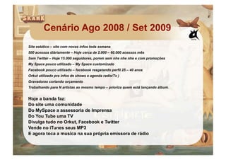 Cenário Ago 2008 / Set 2009
Site estático – site com novas infos toda semana
500 acessos diáriamente – Hoje cerca de 2.000 – 60.000 acessos mês
Sem Twitter – Hoje 15.000 seguidores, porem sem nhe nhe nhe e com promoções
My Space pouco utilizado – My Space customizado
Facebook pouco utilizado – facebook resgatando perfil 25 – 40 anos
Orkut utilizado pra infos de shows e agenda radio/Tv )
Gravadoras cortando orçamento
Trabalhando para N artistas ao mesmo tempo – prioriza quem está lançando álbum.


Hoje a banda faz:
Do site uma comunidade
Do MySpace a assessoria de Imprensa
Do You Tube uma TV
Divulga tudo no Orkut, Facebook e Twitter
Vende no iTunes seus MP3
E agora toca a musica na sua própria emissora de rádio
 