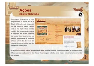 Ações
            Skank Webradio
Completa, interativa e com
programação 24 horas no ar, a
Skank Webradio está disponível
no site oficial da banda (versão
web) e na Apple Store (versão
mobile). Sua programação musical
é composta dos muitos sucessos
da banda, dos lançamentos, de
versões exclusivas e de faixas de
shows, além de dezenas de
músicas de outros artistas que são
referências para o grupo.


Há ainda programetes diários, apresentados pelos próprios músicos, comentando desde as faixas do novo
CD ao que rola nos bastidores dos shows. Tudo isto para estreitar ainda mais o relacionamento da banda
com seus fãs.
 