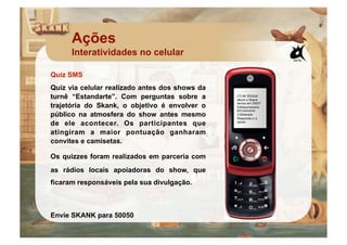 Ações
      Interatividades no celular

Quiz SMS
Quiz via celular realizado antes dos shows da
turnê “Estandarte”. Com perguntas sobre a       (13 de 30)Qual
                                                album o Skank

trajetória do Skank, o objetivo é envolver o    lancou em 2003?
                                                A)Maquinarama
                                                B)Cosmotron
público na atmosfera do show antes mesmo        C)Siderado
                                                Responda c/ a
de ele acontecer. Os participantes que          opcao.


atingiram a maior pontuação ganharam
convites e camisetas.

Os quizzes foram realizados em parceria com
as rádios locais apoiadoras do show, que
ficaram responsáveis pela sua divulgação.



Envie SKANK para 50050
 