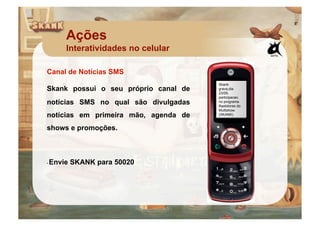 Ações
     Interatividades no celular

Canal de Notícias SMS
                                      Skank
Skank possui o seu próprio canal de   grava,dia
                                      23/09,
                                      participacao
notícias SMS no qual são divulgadas   no programa
                                      Bastidores do
                                      Multishow.
notícias em primeira mão, agenda de   (SKANK)



shows e promoções.



 Envie SKANK para 50020
• 
 