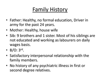 Family History
• Father: Healthy, no formal education, Driver in
army for the past 24 years.
• Mother: Healthy, house wife
• Sib: 9 brothers and 1 sister. Most of his siblings are
not educated and working as labourers on daily
wages basis.
• B/O: 3rd.
• Satisfactory interpersonal relationship with the
family members.
• No history of any psychiatric illness in first or
second degree relatives.
 