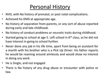 Personal History
• NVD, with No history of prenatal, or post natal complications.
• Achieved his DMS at appropriate age.
• No history of separation from parents, or any sort of abuse reported
during early and late childhood.
• No history of conduct problems or neurotic traits during childhood.
• Started going to school at age 5. Left school in 6th class, as he did not
have interest in going to school further.
• Never done any job in his life time, apart from being an assistant for
a month with his brother who is a Pick Up Driver. His father reports
he would be roaming around aimlessly and would show no interest
in doing any work.
• He is Single, and not engaged
• There is No history of any drug abuse or encounter with police or
law.
 