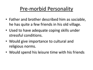 Pre-morbid Personality
• Father and brother described him as sociable,
he has quite a few friends in his old village.
• Used to have adequate coping skills under
stressful conditions.
• Would give importance to cultural and
religious norms.
• Would spend his leisure time with his friends
 