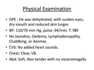 Physical Examination
• GPE : He was dehydrated, with sunken eyes,
dry mouth and reduced skin turgor.
• BP: 110/70 mm Hg, pulse: 94/min, T: 98F
• No Jaundice, Oedema, Lymphadenopathy,
Cluddbing, or Aenmia.
• CVS: No added heart sounds.
• Chest: Clear, VB.
• Abd: Soft, Non tender with no visceromegally
 