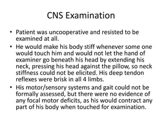 CNS Examination
• Patient was uncooperative and resisted to be
examined at all.
• He would make his body stiff whenever some one
would touch him and would not let the hand of
examiner go beneath his head by extending his
neck, pressing his head against the pillow, so neck
stiffness could not be elicited. His deep tendon
reflexes were brisk in all 4 limbs.
• His motor/sensory systems and gait could not be
formally assessed, but there were no evidence of
any focal motor deficits, as his would contract any
part of his body when touched for examination.
 