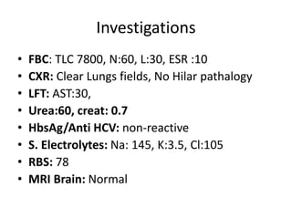 Investigations
• FBC: TLC 7800, N:60, L:30, ESR :10
• CXR: Clear Lungs fields, No Hilar pathalogy
• LFT: AST:30,
• Urea:60, creat: 0.7
• HbsAg/Anti HCV: non-reactive
• S. Electrolytes: Na: 145, K:3.5, Cl:105
• RBS: 78
• MRI Brain: Normal
 