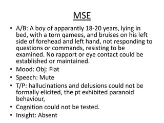 MSE
• A/B: A boy of apparantly 18-20 years, lying in
bed, with a torn qamees, and bruises on his left
side of forehead and left hand, not responding to
questions or commands, resisting to be
examined. No rapport or eye contact could be
established or maintained.
• Mood: Obj: Flat
• Speech: Mute
• T/P: hallucinations and delusions could not be
formally elicited, the pt exhibited paranoid
behaviour,
• Cognition could not be tested.
• Insight: Absent
 