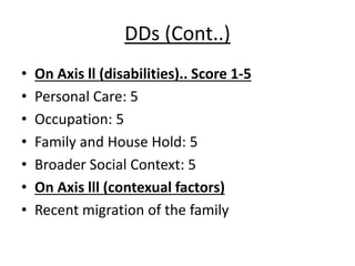 DDs (Cont..)
• On Axis ll (disabilities).. Score 1-5
• Personal Care: 5
• Occupation: 5
• Family and House Hold: 5
• Broader Social Context: 5
• On Axis lll (contexual factors)
• Recent migration of the family
 
