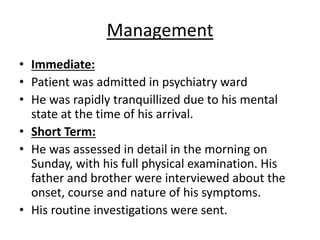 Management
• Immediate:
• Patient was admitted in psychiatry ward
• He was rapidly tranquillized due to his mental
state at the time of his arrival.
• Short Term:
• He was assessed in detail in the morning on
Sunday, with his full physical examination. His
father and brother were interviewed about the
onset, course and nature of his symptoms.
• His routine investigations were sent.
 