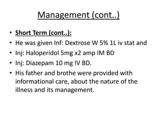Management (cont..)
• Short Term (cont..):
• He was given Inf: Dextrose W 5% 1L iv stat and
• Inj: Haloperidol 5mg x2 amp IM BD
• Inj: Diazepam 10 mg IV BD.
• His father and brothe were provided with
informational care, about the nature of the
illness and its management.
 