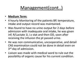 Management(cont..)
• Medium Term:
• 4 hourly Monitoring of the patients BP, temperature,
intake and output record was maintained.
• Was found to have no urine output for 2 days before
admission with inadequate oral intake, he was given
inf; R/Lactate 1L i.v stat and then OD, soon after
receiving the infusion the pt passed urine.
• He was non communicative, uncooperative, and detail
CNS examination could not be done in detail even on
3rd day of admission.
• Liaison was made with medical ward to rule out the
possibility of organic cause for his current condition.
 