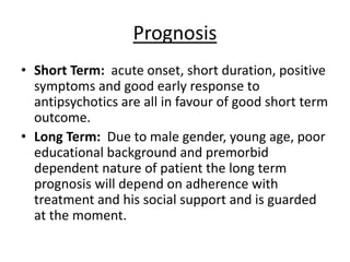 Prognosis
• Short Term: acute onset, short duration, positive
symptoms and good early response to
antipsychotics are all in favour of good short term
outcome.
• Long Term: Due to male gender, young age, poor
educational background and premorbid
dependent nature of patient the long term
prognosis will depend on adherence with
treatment and his social support and is guarded
at the moment.
 