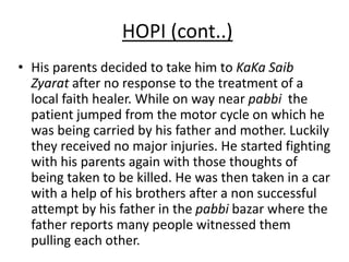 HOPI (cont..)
• His parents decided to take him to KaKa Saib
Zyarat after no response to the treatment of a
local faith healer. While on way near pabbi the
patient jumped from the motor cycle on which he
was being carried by his father and mother. Luckily
they received no major injuries. He started fighting
with his parents again with those thoughts of
being taken to be killed. He was then taken in a car
with a help of his brothers after a non successful
attempt by his father in the pabbi bazar where the
father reports many people witnessed them
pulling each other.
 