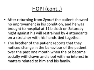 HOPI (cont..)
• After returning from Zyarat the patient showed
no improvement in his condition, and he was
brought to hospital at 11’o clock on Saturday
night against his will restrained by 4 attendants
on a stretcher with his hands tied together.
• The brother of the patient reports that they
noticed change in the behaviour of the patient
over the past one month when the pt became
socially withdrawn and aloof with no interest in
matters related to him and his family.
 