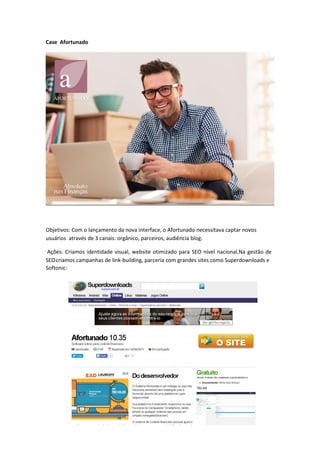 Case Afortunado
Objetivos: Com o lançamento da nova interface, o Afortunado necessitava captar novos
usuários através de 3 canais: orgânico, parceiros, audiência blog.
Softonic:
Ações: Criamos identidade visual, website otimizado para SEO nível nacional.Na gestão de
SEOcriamos campanhas de link-building, parceria com grandes sites como Superdownloads e
 