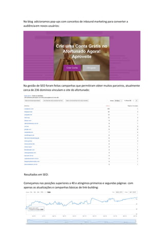 No blog adicionamos pop-ups com conceitos de inbound marketing para converter a
audiênciaem novos usuários:
Na gestão de SEO foram feitas campanhas que permitiram obter muitos parceiros, atualmente
cerca de 236 domínios vinculam o site do afortunado:
Começamos nas posições superiores a 40 e atingimos primeiras e segundas páginas com
apenas as atualizações e campanhas básicas de link-building:
Resultados em SEO:
 