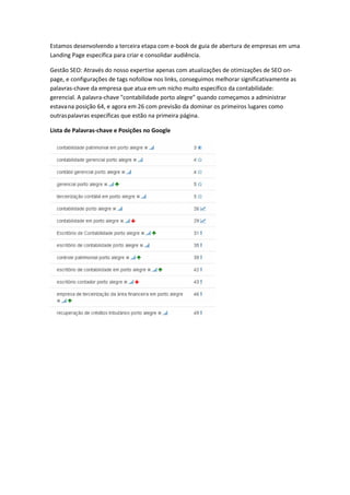 Lista de Palavras-chave e Posições no Google
Estamos desenvolvendo a terceira etapa com e-book de guia de abertura de empresas em uma
Landing Page específica para criar e consolidar audiência.
Gestão SEO: Através do nosso expertise apenas com atualizações de otimizações de SEO on-
page, e configurações de tags nofollow nos links, conseguimos melhorar significativamente as
palavras-chave da empresa que atua em um nicho muito específico da contabilidade:
gerencial. A palavra-chave "contabilidade porto alegre" quando começamos a administrar
estavana posição 64, e agora em 26 com previsão da dominar os primeiros lugares como
outraspalavras específicas que estão na primeira página.
 