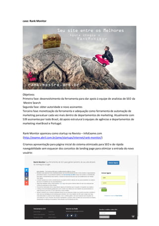 case: Rank Monitor
Rank Monitor apareceu como startup na Revista – InfoExame.com
(http://exame.abril.com.br/pme/startups/internet/rank-monitor/)
Criamos apresentação para página inicial do sistema otimizado para SEO e de rápida
navegabilidade sem esquecer dos conceitos de landing page para otimizar a entrada do novo
usuário:
Objetivos:
Primeira fase: desenvolvimento da ferramenta para dar apoio à equipe de analistas de SEO da
Mestre Search
Segunda fase: obter autoridade e novo assinantes
Terceira fase:monetização da ferramenta e adequação como ferramenta de automação de
marketing paraatuar cada vez mais dentro de departamentos de marketing. Atualmente com
539 assinantespor todo Brasil, dá apoio estrutural à equipes de agências e departamentos de
marketing nívelBrasil e Portugal.
 